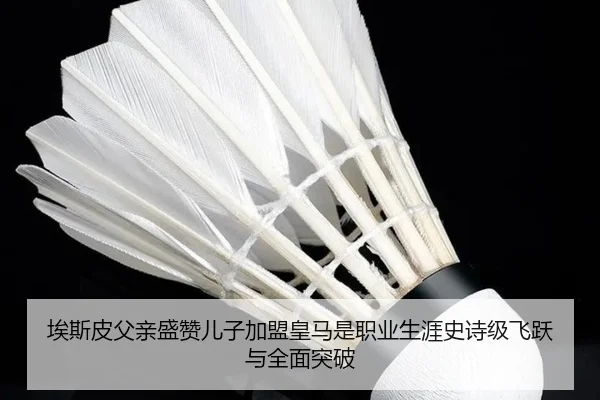 埃斯皮父亲盛赞儿子加盟皇马是职业生涯史诗级飞跃与全面突破